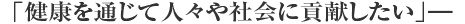 「健康を通じて人々や社会に貢献したい」―